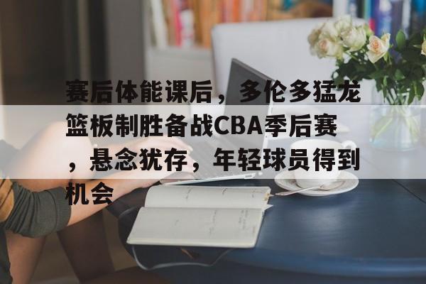 英雄联盟赔率-赛后体能课后，多伦多猛龙篮板制胜备战CBA季后赛，悬念犹存，年轻球员得到机会的简单介绍